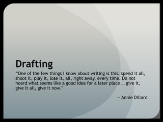Drafting
“One of the few things I know about writing is this: spend it all,
shoot it, play it, lose it, all, right away, every time. Do not
hoard what seems like a good idea for a later place … give it,
give it all, give it now.”
-- Annie Dillard
 