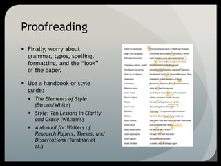 Proofreading
 Finally, worry about
grammar, typos, spelling,
formatting, and the “look”
of the paper.
 Use a handbook or style
guide:
 The Elements of Style
(Strunk/White)
 Style: Ten Lessons in Clarity
and Grace (Williams)
 A Manual for Writers of
Research Papers, Theses, and
Dissertations (Turabian et
al.)
 