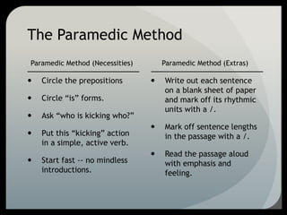 The Paramedic Method
Paramedic Method (Necessities)
 Circle the prepositions
 Circle “is” forms.
 Ask “who is kicking who?”
 Put this “kicking” action
in a simple, active verb.
 Start fast -- no mindless
introductions.
Paramedic Method (Extras)
 Write out each sentence
on a blank sheet of paper
and mark off its rhythmic
units with a /.
 Mark off sentence lengths
in the passage with a /.
 Read the passage aloud
with emphasis and
feeling.
 