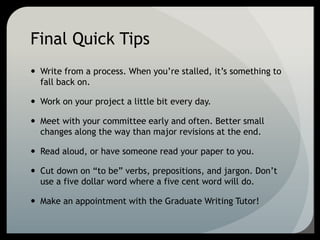 Final Quick Tips
 Write from a process. When you’re stalled, it’s something to
fall back on.
 Work on your project a little bit every day.
 Meet with your committee early and often. Better small
changes along the way than major revisions at the end.
 Read aloud, or have someone read your paper to you.
 Cut down on “to be” verbs, prepositions, and jargon. Don’t
use a five dollar word where a five cent word will do.
 Make an appointment with the Graduate Writing Tutor!
 