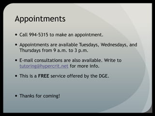 Appointments
 Call 994-5315 to make an appointment.
 Appointments are available Tuesdays, Wednesdays, and
Thursdays from 9 a.m. to 3 p.m.
 E-mail consultations are also available. Write to
tutoring@hypercrit.net for more info.
 This is a FREE service offered by the DGE.
 Thanks for coming!
 
