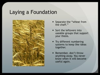 Laying a Foundation
 Separate the “wheat from
the chaff.”
 Sort the leftovers into
useable groups that support
your thesis.
 Try different numbering
systems to keep like ideas
together.
 Remember, don’t throw
anything away. You never
know when it will become
useful again.
 
