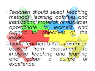 Teachers should select teaching
methods, learning activities and
instructional materials or resources
appropriate to learners and
aligned to objectives of the
lesson.
Good teachers utilize information
derived from assessment to
improve teaching and learning
and adopt a culture of
excellence.
 