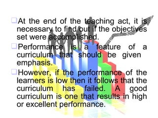 At the end of the teaching act, it is
necessary to find out if the objectives
set were accomplished.
Performance is a feature of a
curriculum that should be given
emphasis.
However, if the performance of the
learners is low then it follows that the
curriculum has failed. A good
curriculum is one that results in high
or excellent performance.
 