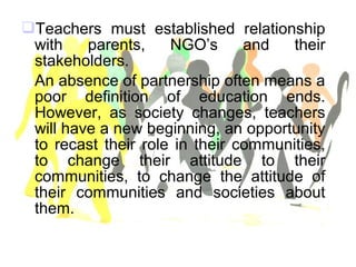 Teachers must established relationship
with parents, NGO’s and their
stakeholders.
An absence of partnership often means a
poor definition of education ends.
However, as society changes, teachers
will have a new beginning, an opportunity
to recast their role in their communities,
to change their attitude to their
communities, to change the attitude of
their communities and societies about
them.
 