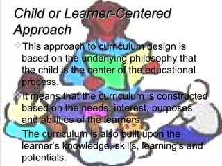 Child or Learner-CenteredChild or Learner-Centered
ApproachApproach
This approach to curriculum design is
based on the underlying philosophy that
the child is the center of the educational
process.
It means that the curriculum is constructed
based on the needs, interest, purposes
and abilities of the learners.
The curriculum is also built upon the
learner’s knowledge, skills, learning's and
potentials.
 