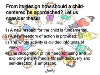 From its design how should a child-From its design how should a child-
centered be approached? Let uscentered be approached? Let us
consider these:consider these:
1) A new respect for the child is fundamental.
2) A new freedom of action is provided.
3) The whole activity is divided into units of
work.
4) The recognition of the need for using and
exploring many media for self-discovery and
self-direction is embraced.
 