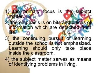 1) the primary focus is the subject
matter.
2) the emphasis is on bits and pieces of
information which are detached from
life.
3) the continuing pursuit of learning
outside the school is not emphasized.
Learning should only take place
inside the classroom.
4) the subject matter serves as means
of identifying problems in living.
 