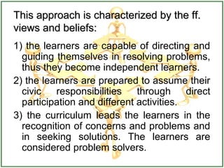 This approach is characterized by the ff.This approach is characterized by the ff.
views and beliefs:views and beliefs:
1) the learners are capable of directing and
guiding themselves in resolving problems,
thus they become independent learners.
2) the learners are prepared to assume their
civic responsibilities through direct
participation and different activities.
3) the curriculum leads the learners in the
recognition of concerns and problems and
in seeking solutions. The learners are
considered problem solvers.
 