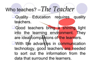 Who teaches? –The TeacherThe Teacher
Quality Education requires quality
teachers.
Good teachers bring a shining light
into the learning environment. They
are ideal companions of the learners.
With the advances in communication
technology, good teachers are needed
to sort out the information from the
data that surround the learners.
 