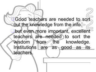 Good teachers are needed to sort
out the knowledge from the info.
but even more important, excellent
teachers are needed to sort the
wisdom from the knowledge.
Institutions are as good as its
teachers.
 