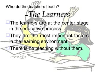 Who do the teachers teach?
–The LearnersThe Learners
The learners are at the center stage
in the educative process.
They are the most important factors
in the learning environment.
There is no teaching without them.
 