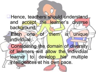 Hence, teachers should understand
and accept the learner’s diverse
background.
Each one of them is unique
individual.
Considering the domain of diversity
of learners will allow the individual
learner to develop his multiple
intelligences at his own pace.
 