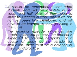 It should be remembered that what
students learn will be obsolete in ten
years, and half of what they need to
know to succeed in work and in life has
not yet been fully developed and will
have to be learned as they go along in
the future.
The learning episode influences the
teaching-learning process. The teacher is
expected to prepare his/syllabus or a
course of study as his vehicle for
instruction. There must be a balance of
theory and practice.
 