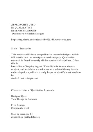 APPROACHES USED
IN QUALITATIVE
RESEARCH DESIGNS
Qualitative Research Designs
https://my.visme.co/render/1454625359/www.erau.edu
Slide 1 Transcript
This module will focus on qualitative research designs, which
fall mostly into the nonexperimental category. Qualitative
research is found in nearly all the academic disciplines. Often,
this is
how a line of inquiry begins. When little is known about a
subject, and variables are unknown or a related theory base is
undeveloped, a qualitative study helps to identify what needs to
be
studied that is important.
Characteristics of Qualitative Research
Designs Share
Two Things in Common
Five Designs
Commonly Used
May be arranged by
descriptive methodologies
 