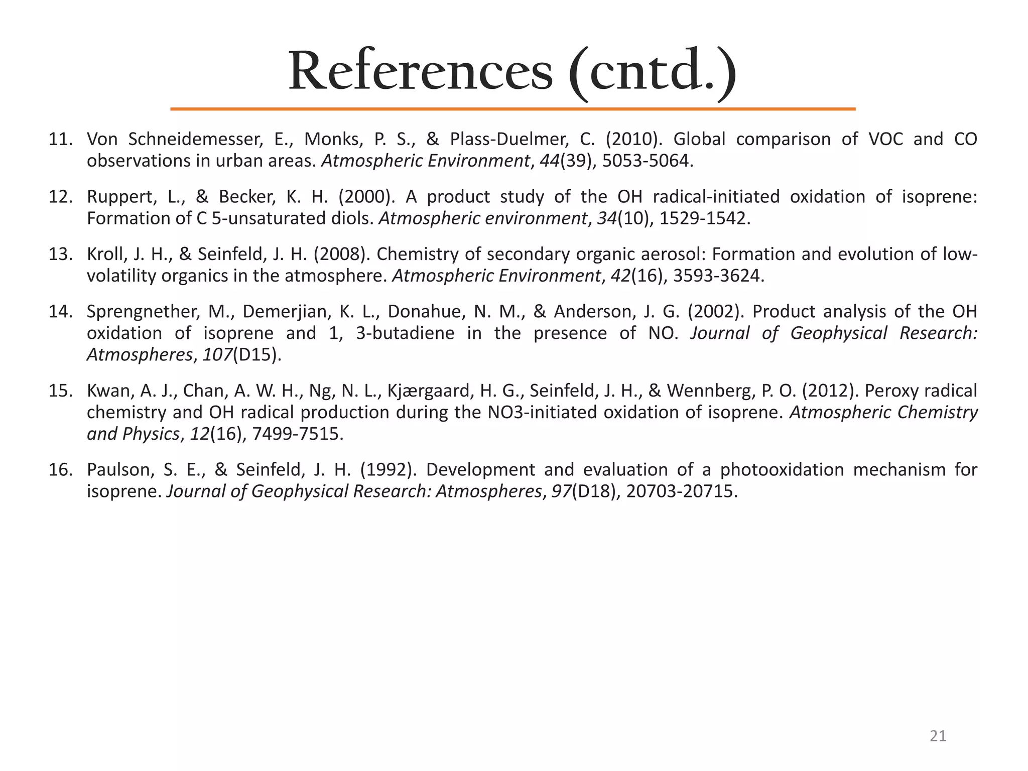 References (cntd.)
11. Von Schneidemesser, E., Monks, P. S., & Plass-Duelmer, C. (2010). Global comparison of VOC and CO
observations in urban areas. Atmospheric Environment, 44(39), 5053-5064.
12. Ruppert, L., & Becker, K. H. (2000). A product study of the OH radical-initiated oxidation of isoprene:
Formation of C 5-unsaturated diols. Atmospheric environment, 34(10), 1529-1542.
13. Kroll, J. H., & Seinfeld, J. H. (2008). Chemistry of secondary organic aerosol: Formation and evolution of low-
volatility organics in the atmosphere. Atmospheric Environment, 42(16), 3593-3624.
14. Sprengnether, M., Demerjian, K. L., Donahue, N. M., & Anderson, J. G. (2002). Product analysis of the OH
oxidation of isoprene and 1, 3‐butadiene in the presence of NO. Journal of Geophysical Research:
Atmospheres, 107(D15).
15. Kwan, A. J., Chan, A. W. H., Ng, N. L., Kjærgaard, H. G., Seinfeld, J. H., & Wennberg, P. O. (2012). Peroxy radical
chemistry and OH radical production during the NO3-initiated oxidation of isoprene. Atmospheric Chemistry
and Physics, 12(16), 7499-7515.
16. Paulson, S. E., & Seinfeld, J. H. (1992). Development and evaluation of a photooxidation mechanism for
isoprene. Journal of Geophysical Research: Atmospheres, 97(D18), 20703-20715.
21
 