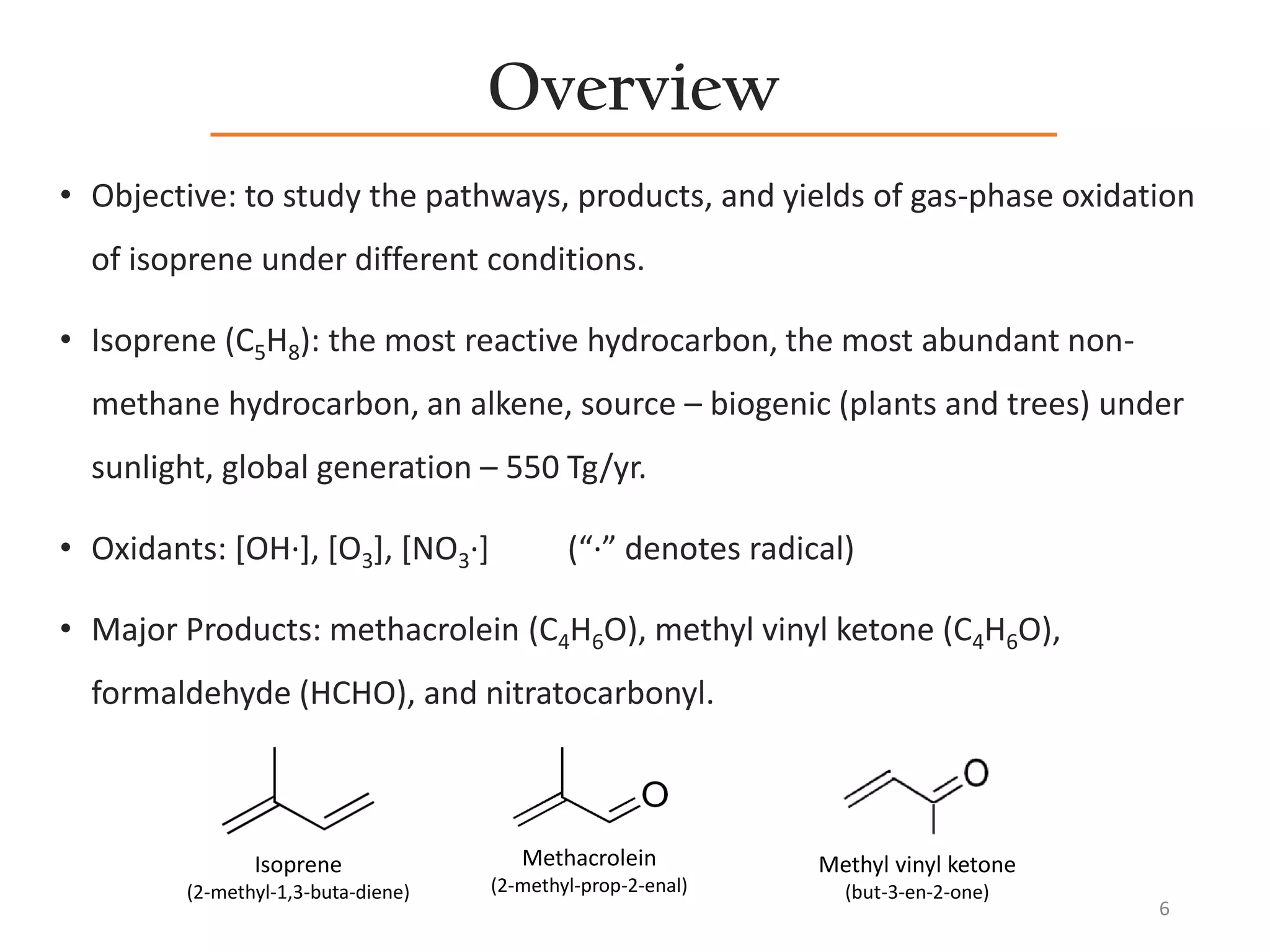 Overview
• Objective: to study the pathways, products, and yields of gas-phase oxidation
of isoprene under different conditions.
• Isoprene (C5H8): the most reactive hydrocarbon, the most abundant non-
methane hydrocarbon, an alkene, source – biogenic (plants and trees) under
sunlight, global generation – 550 Tg/yr.
• Oxidants: [OH·], [O3], [NO3·] (“·” denotes radical)
• Major Products: methacrolein (C4H6O), methyl vinyl ketone (C4H6O),
formaldehyde (HCHO), and nitratocarbonyl.
6
Isoprene
(2-methyl-1,3-buta-diene)
Methacrolein
(2-methyl-prop-2-enal)
Methyl vinyl ketone
(but-3-en-2-one)
 
