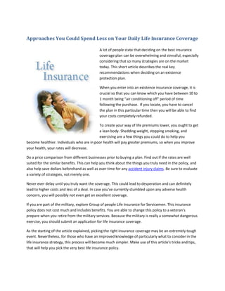 Approaches You Could Spend Less on Your Daily Life Insurance Coverage

                                              A lot of people state that deciding on the best insurance
                                              coverage plan can be overwhelming and stressful, especially
                                              considering that so many strategies are on the market
                                              today. This short article describes the real key
                                              recommendations when deciding on an existence
                                              protection plan.

                                              When you enter into an existence insurance coverage, it is
                                              crucial so that you can know which you have between 10 to
                                              1 month being “air conditioning off" period of time
                                              following the purchase. If you locate, you have to cancel
                                              the plan in this particular time then you will be able to find
                                              your costs completely refunded.

                                           To create your way of life premiums lower, you ought to get
                                           a lean body. Shedding weight, stopping smoking, and
                                           exercising are a few things you could do to help you
become healthier. Individuals who are in poor health will pay greater premiums, so when you improve
your health, your rates will decrease.

Do a price comparison from different businesses prior to buying a plan. Find out if the rates are well
suited for the similar benefits. This can help you think about the things you truly need in the policy, and
also help save dollars beforehand as well as over time for any accident injury claims. Be sure to evaluate
a variety of strategies, not merely one.

Never ever delay until you truly want the coverage. This could lead to desperation and can definitely
lead to higher costs and less of a deal. In case you've currently stumbled upon any adverse health
concern, you will possibly not even get an excellent coverage.

If you are part of the military, explore Group of people Life Insurance for Servicemen. This insurance
policy does not cost much and includes benefits. You are able to change this policy to a veteran's
prepare when you retire from the military services. Because the military is really a somewhat dangerous
exercise, you should submit an application for life insurance coverage.

As the starting of the article explained, picking the right insurance coverage may be an extremely tough
event. Nevertheless, for those who have an improved knowledge of particularly what to consider in the
life insurance strategy, this process will become much simpler. Make use of this article's tricks and tips,
that will help you pick the very best life insurance policy.
 