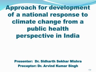Approach for development 
of a national response to 
climate change from a 
public health 
perspective in India 
Presenter: Dr. Sidharth Sekhar Mishra 
Preceptor: Dr. Arvind Kumar Singh 
1/50 
 