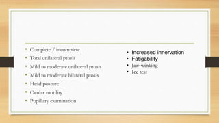 • Complete / incomplete
• Total unilateral ptosis
• Mild to moderate unilateral ptosis
• Mild to moderate bilateral ptosis
• Head posture
• Ocular motility
• Pupillary examination
• Increased innervation
• Fatigability
• Jaw-winking
• Ice test
 