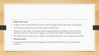 • Upper lid crease
• is taken as the vertical distance between the lid margin and the lid crease in downgaze.
• In females it measures about 10 mm and in males 8 mm.
• Absence of the crease in a patient with congenital ptosis is evidence of poor levator
function, whereas a high crease suggests an aponeurotic defect (usually involutional).
• The skin crease is also used as a guide to the initial incision in some surgical procedures.
• Pretarsal show :
• is the distance between the lid margin and the skin fold with the eyes in the primary
position.
 
