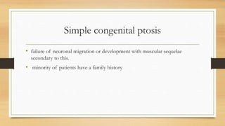Simple congenital ptosis
• failure of neuronal migration or development with muscular sequelae
secondary to this.
• minority of patients have a family history
 