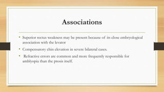 Associations
• Superior rectus weakness may be present because of its close embryological
association with the levator
• Compensatory chin elevation in severe bilateral cases.
• Refractive errors are common and more frequently responsible for
amblyopia than the ptosis itself.
 