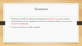 Treatment
• Treatment should be carried out during the preschool years once accurate
measurements can be obtained, but may be considered earlier in severe cases
to prevent amblyopia.
• Levator resection is usually required.
 
