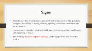 Signs
• Retraction of the ptotic lid in conjunction with stimulation of the ipsilateral
pterygoid muscles by chewing, sucking, opening the mouth or contralateral
jaw movement.
• Less common stimuli to winking include jaw protrusion, smiling, swallowing
and clenching of teeth.
• Jaw-winking does not improve with age , although patients may learn to
mask it.
 