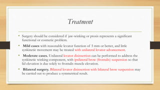 Treatment
• Surgery should be considered if jaw-winking or ptosis represents a significant
functional or cosmetic problem.
• Mild cases with reasonable levator function of 5 mm or better, and little
synkinetic movement may be treated with unilateral levator advancement.
• Moderate cases. Unilateral levator disinsertion can be performed to address the
synkinetic winking component, with ipsilateral brow (frontalis) suspension so that
lid elevation is due solely to frontalis muscle elevation.
• Bilateral surgery. Bilateral levator disinsertion with bilateral brow suspension may
be carried out to produce a symmetrical result.
 