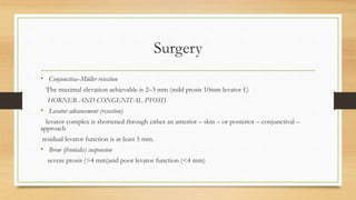 Surgery
• Conjunctiva–Müller resection
The maximal elevation achievable is 2–3 mm (mild ptosis 10mm levator f.)
HORNER AND CONGENITAL PTOSIS
• Levator advancement (resection)
levator complex is shortened through either an anterior – skin – or posterior – conjunctival –
approach
residual levator function is at least 5 mm.
• Brow (frontalis) suspension
severe ptosis (>4 mm)and poor levator function (<4 mm)
 
