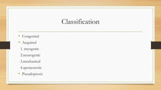 Classification
• Congenital
• Acquired
1. myogenic
2.neurogenic
3.mechanical
4.aponeurotic
• Pseudoptosis
 