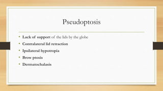 Pseudoptosis
• Lack of support of the lids by the globe
• Contralateral lid retraction
• Ipsilateral hypotropia
• Brow ptosis
• Dermatochalasis
 