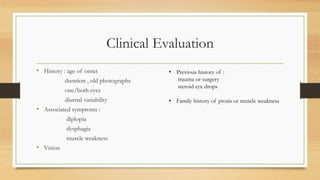 Clinical Evaluation
• History : age of onset
duration , old photographs
one/both eyes
diurnal variability
• Associated symptoms :
diplopia
dysphagia
muscle weakness
• Vision
• Previous history of :
trauma or surgery
steroid eye drops
• Family history of ptosis or muscle weakness
 