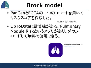 Kameda Medical Center
Brock model
• PanCanとBCCAの二つのコホートを用いて
リスクスコアを作成した。
NEJM 2013;369:910-919
• UpToDateに計算機がある。Pulmonary
Nodule Riskというアプリがあり、ダウン
ロードして無料で使用できる。
 