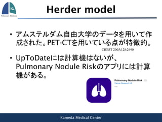 Kameda Medical Center
Herder model
• アムステルダム自由大学のデータを用いて作
成された。PET-CTを用いている点が特徴的。
CHEST 2005;128:2490
• UpToDateには計算機はないが、
Pulmonary Nodule Riskのアプリには計算
機がある。
 