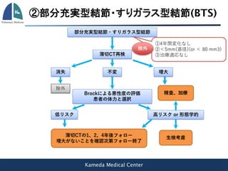 Kameda Medical Center
部分充実型結節・すりガラス型結節
①4年間変化なし
②＜5mm(直径)(or ＜ 80 mm3)
③治療適応なし
除外
薄切CT再検
消失 不変 増大
除外
Brockによる悪性度の評価
患者の体力と選択
低リスク 高リスク or 形態学的
薄切CTの1、2、4年後フォロー
増大がないことを確認次第フォロー終了
精査、加療
生検考慮
②部分充実型結節・すりガラス型結節(BTS)
 