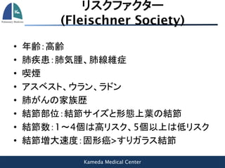 Kameda Medical Center
リスクファクター
(Fleischner Society)
• 年齢：高齢
• 肺疾患：肺気腫、肺線維症
• 喫煙
• アスベスト、ウラン、ラドン
• 肺がんの家族歴
• 結節部位：結節サイズと形態上葉の結節
• 結節数：1～4個は高リスク、5個以上は低リスク
• 結節増大速度：固形癌>すりガラス結節
 