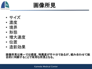 Kameda Medical Center
画像所見
• サイズ
• 濃度
• 境界
• 形態
• 増大速度
• 位置
• 造影効果
画像所見は単一では感度、特異度が不十分であるが、組み合わせて総
合的に判断することで有用な所見となる。
 