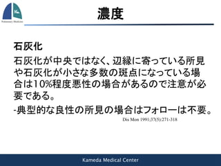 Kameda Medical Center
濃度
石灰化
石灰化が中央ではなく、辺縁に寄っている所見
や石灰化が小さな多数の斑点になっている場
合は10%程度悪性の場合があるので注意が必
要である。
-典型的な良性の所見の場合はフォローは不要。
Dis Mon 1991;37(5):271-318
 