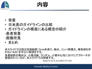 Kameda Medical Center
内容
• 背景
• 日米英のガイドラインの比較
• ガイドラインの根底にある概念の紹介
-患者背景
-画像所見
• まとめ
本スライドでは孤立性肺結節（3cm未満で、胸水、リンパ節腫大、無気肺を伴
わないもの）を中心に解説をする。
多発結節の場合は、小葉辺縁、ランダム、小葉中心性に分けたアプローチが
提唱されているが、本スライドでは割愛する。
Radiol Clin N Am;2005:513-542
 