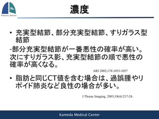 Kameda Medical Center
濃度
• 充実型結節、部分充実型結節、すりガラス型
結節
-部分充実型結節が一番悪性の確率が高い。
次にすりガラス影、充実型結節の順で悪性の
確率が高くなる。
ARJ 2002;178:1053-1057
• 脂肪と同じCT値を含む場合は、過誤腫やリ
ポイド肺炎など良性の場合が多い。
J Thorac Imaging. 2003;18(4):217-24.
 