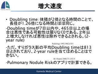 Kameda Medical Center
増大速度
• Doubling time：体積が2倍となる時間のことで、
長径が1.26倍になる時間とほぼ同じ。
-Doubling timeが7日以内や、465日以上の場
合は悪性である可能性は限りなく0である。２年以
上増大しなければ悪性は除外できるとされる。(2-
year rule)
Radiology 1993;186(2):415
-ただ、すりガラス影の平均Doubling timeは813
日とされており、2-year ruleを当てはめることはで
きない。
Br J Radiol 2000;73:1252-9
-Pulmonary Nodule Riskのアプリで計算できる。
 
