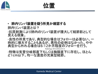 Kameda Medical Center
位置
• 肺内リンパ装置を疑う所見か確認する
肺内リンパ装置とは？
-抗原刺激により肺内のリンパ装置が腫大して結節影として
見える現象。
-良性の所見であり、典型的な場合はフォローは必要ない。一
時的に増大することもあるが、悪性の症例はなかった。やや
典型から外れる場合は6-12か月程度のフォローを行う。
Radiology 2012;265(2):611-6
-特徴は気管分岐部直下もしくは胸膜直下に存在し、ほとん
ど1cm以下。均一な濃度の充実型結節。
 