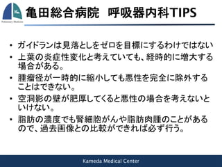 Kameda Medical Center
亀田総合病院 呼吸器内科TIPS
• ガイドランは見落としをゼロを目標にするわけではない
• 上葉の炎症性変化と考えていても、経時的に増大する
場合がある。
• 腫瘤径が一時的に縮小しても悪性を完全に除外する
ことはできない。
• 空洞影の壁が肥厚してくると悪性の場合を考えないと
いけない。
• 脂肪の濃度でも腎細胞がんや脂肪肉腫のことがある
ので、過去画像との比較ができれば必ず行う。
 