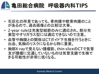 Kameda Medical Center
亀田総合病院 呼吸器内科TIPS
• 石灰化の所見であっても、骨肉腫や軟骨肉腫のこと
があるので、過去画像との比較は大事。
• 2-year ruleは充実型結節のみに適応され、部分充
実型やすりガラス型には適応できないので注意。
• 血管や胸膜との関係はCTガイド下生検を行うときに
出血、気胸のリスクになるから特に重要。
• 胸部X-rayで見えない腫瘤影、thin-sliceのCTで気管
支が腫瘤に交通していないものは気管支鏡で生検で
きる可能性が非常に低くなる。
 