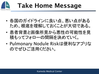 Kameda Medical Center
Take Home Message
• 各国のガイドラインに良い点、悪い点がある
ため、根底を理解しておくことが大切である。
• 患者背景と画像所見から悪性の可能性を見
積もってフォローの間隔を決めていく。
• Pulmonary Nodule Riskは便利なアプリな
のでぜひご活用ください。
 