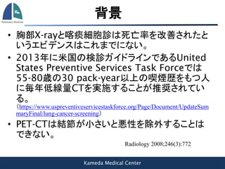 Kameda Medical Center
背景
• 胸部X-rayと喀痰細胞診は死亡率を改善されたと
いうエビデンスはこれまでにない。
• 2013年に米国の検診ガイドラインであるUnited
States Preventive Services Task Forceでは
55-80歳の30 pack-year以上の喫煙歴をもつ人
に毎年低線量CTを実施することが推奨されてい
る。
（https://www.uspreventiveservicestaskforce.org/Page/Document/UpdateSum
maryFinal/lung-cancer-screening）
• PET-CTは結節が小さいと悪性を除外することは
できない。
Radiology 2008;246(3):772
 