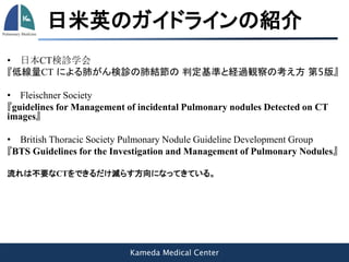 Kameda Medical Center
日米英のガイドラインの紹介
• 日本CT検診学会
『低線量CT による肺がん検診の肺結節の 判定基準と経過観察の考え方 第5版』
• Fleischner Society
『guidelines for Management of incidental Pulmonary nodules Detected on CT
images』
• British Thoracic Society Pulmonary Nodule Guideline Development Group
『BTS Guidelines for the Investigation and Management of Pulmonary Nodules』
流れは不要なCTをできるだけ減らす方向になってきている。
 