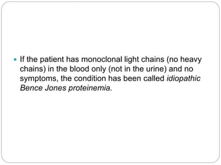  If the patient has monoclonal light chains (no heavy
chains) in the blood only (not in the urine) and no
symptoms, the condition has been called idiopathic
Bence Jones proteinemia.
 